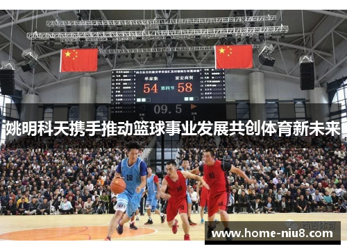 姚明科天携手推动篮球事业发展共创体育新未来